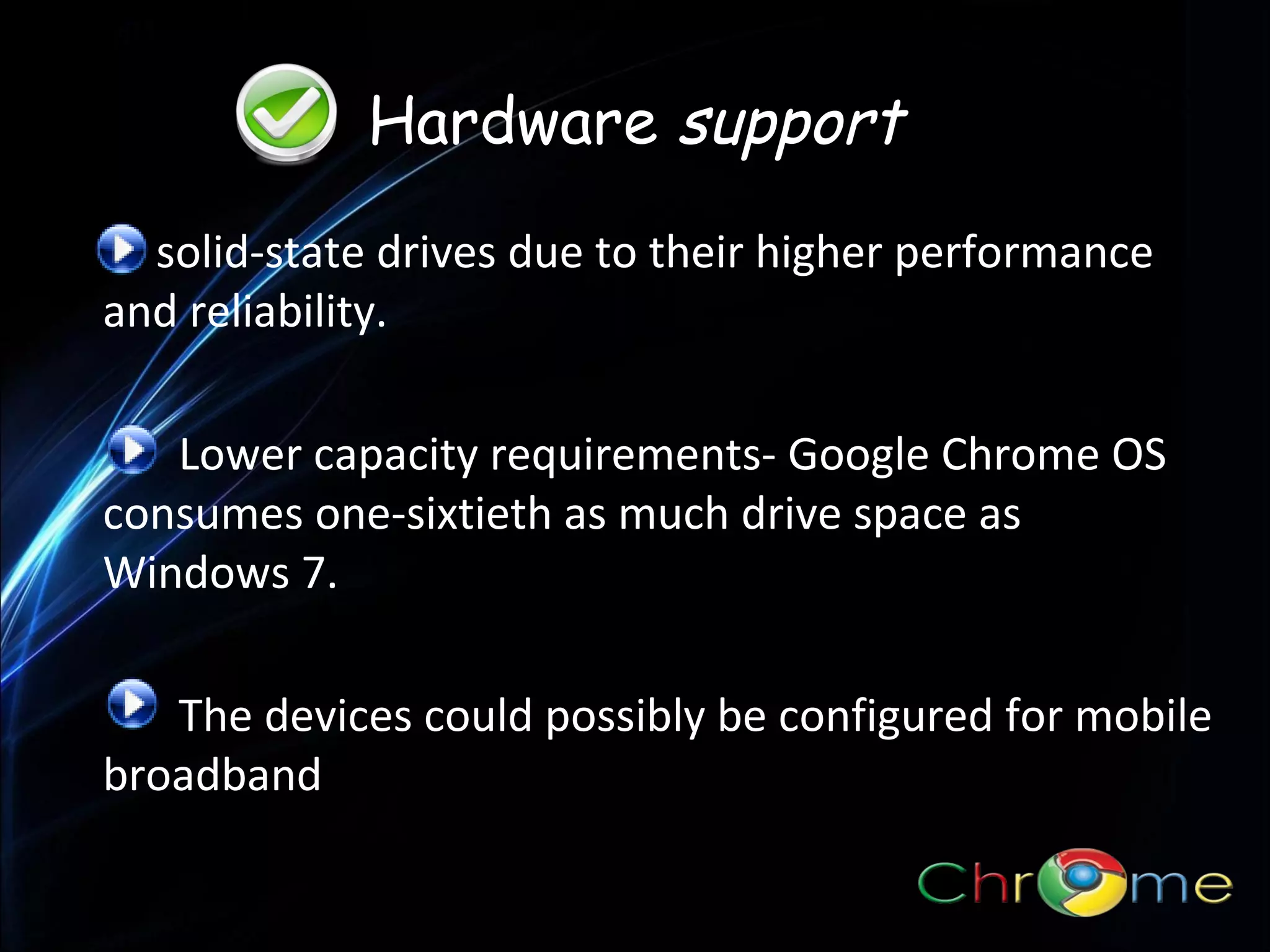 Hardware support
solid-state drives due to their higher performance
and reliability.
.

Lower capacity requirements- Google Chrome OS
consumes one-sixtieth as much drive space as
Windows 7.
The devices could possibly be configured for mobile
broadband

 