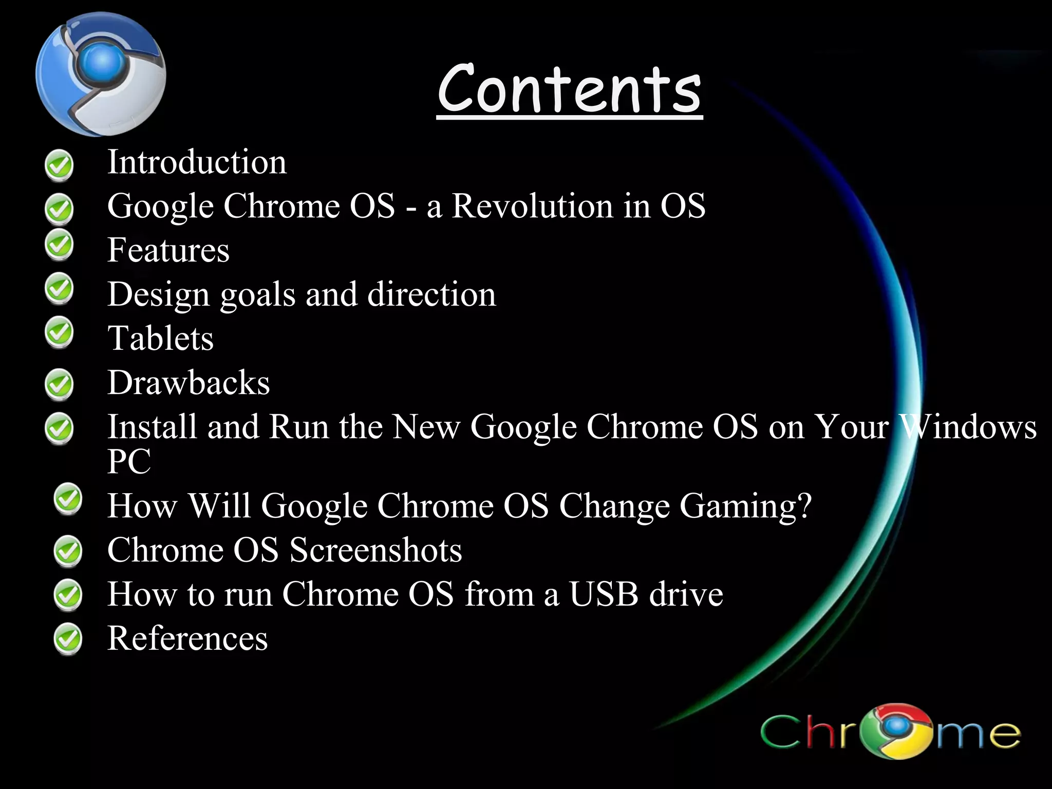 Contents
Introduction
Google Chrome OS - a Revolution in OS
Features
Design goals and direction
Tablets
Drawbacks
Install and Run the New Google Chrome OS on Your Windows
PC
How Will Google Chrome OS Change Gaming?
Chrome OS Screenshots
How to run Chrome OS from a USB drive
References
?

 