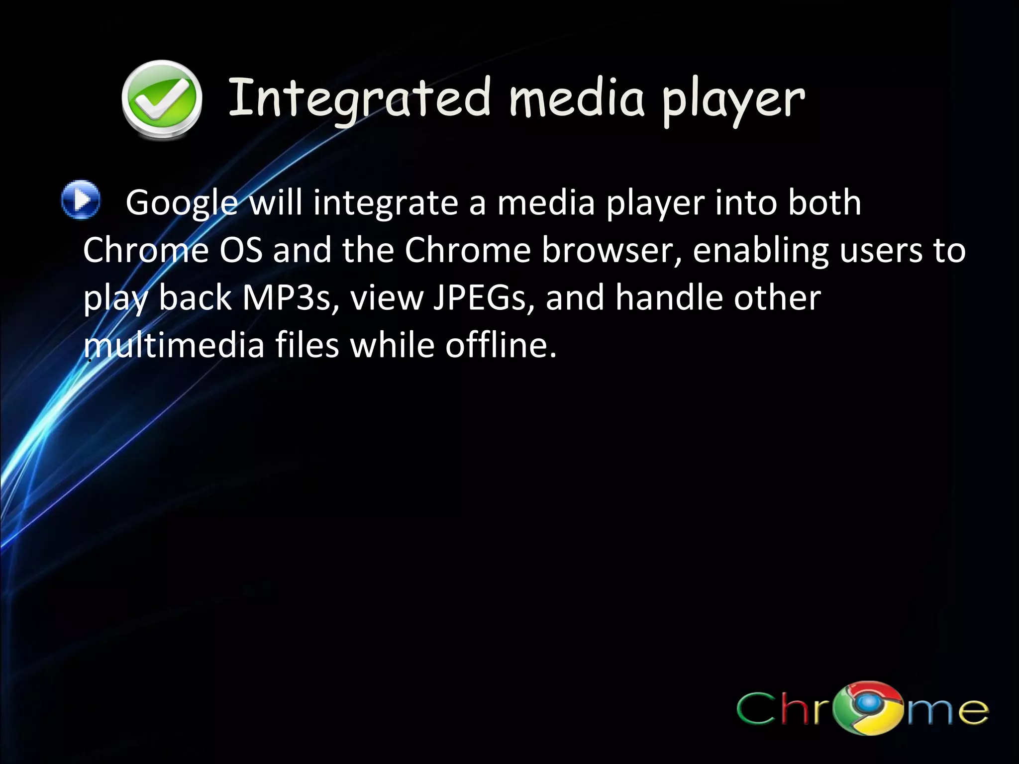 Integrated media player
Google will integrate a media player into both
Chrome OS and the Chrome browser, enabling users to
play back MP3s, view JPEGs, and handle other
multimedia files while offline.
.

 
