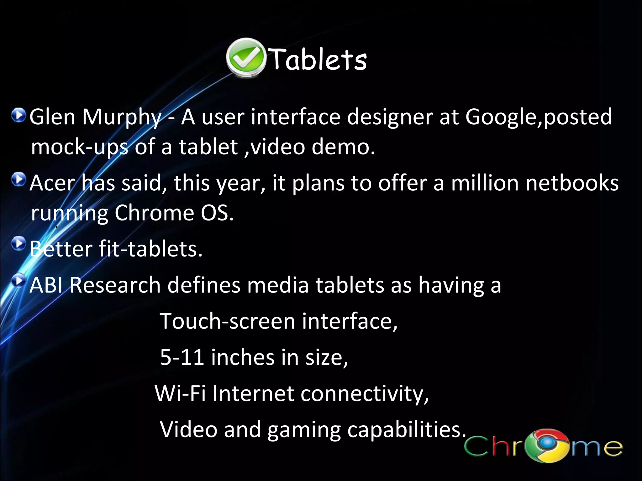 Tablets
Glen Murphy - A user interface designer at Google,posted
mock-ups of a tablet ,video demo.
Acer has said, this year, it plans to offer a million netbooks
running Chrome OS.
.
Better fit-tablets.
ABI Research defines media tablets as having a
Touch-screen interface,
5-11 inches in size,
Wi-Fi Internet connectivity,
Video and gaming capabilities.

 