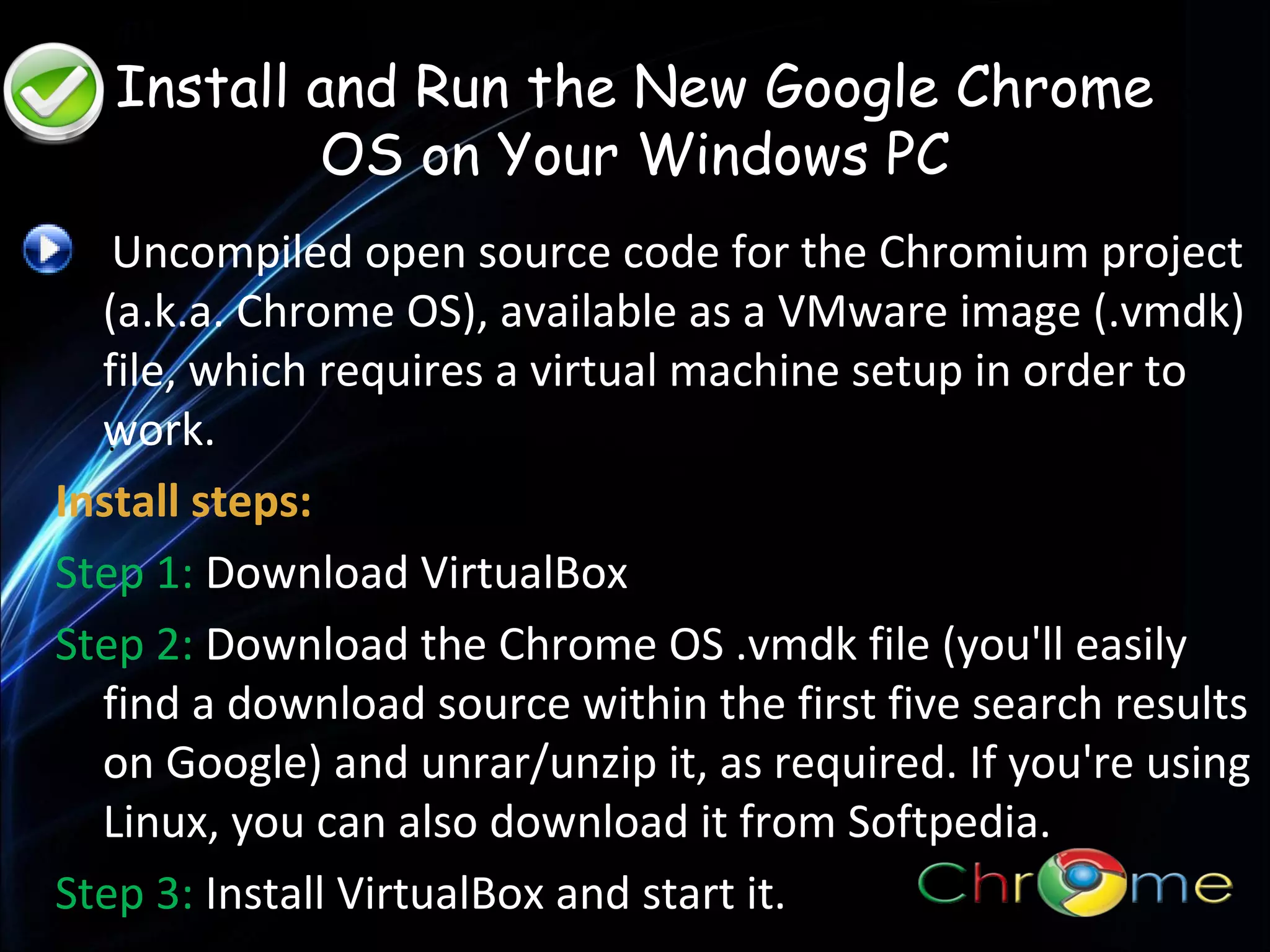 Install and Run the New Google Chrome
OS on Your Windows PC
Uncompiled open source code for the Chromium project
(a.k.a. Chrome OS), available as a VMware image (.vmdk)
file, which requires a virtual machine setup in order to
work.
.
Install steps:
Step 1: Download VirtualBox
Step 2: Download the Chrome OS .vmdk file (you'll easily
find a download source within the first five search results
on Google) and unrar/unzip it, as required. If you're using
Linux, you can also download it from Softpedia.
Step 3: Install VirtualBox and start it.

 