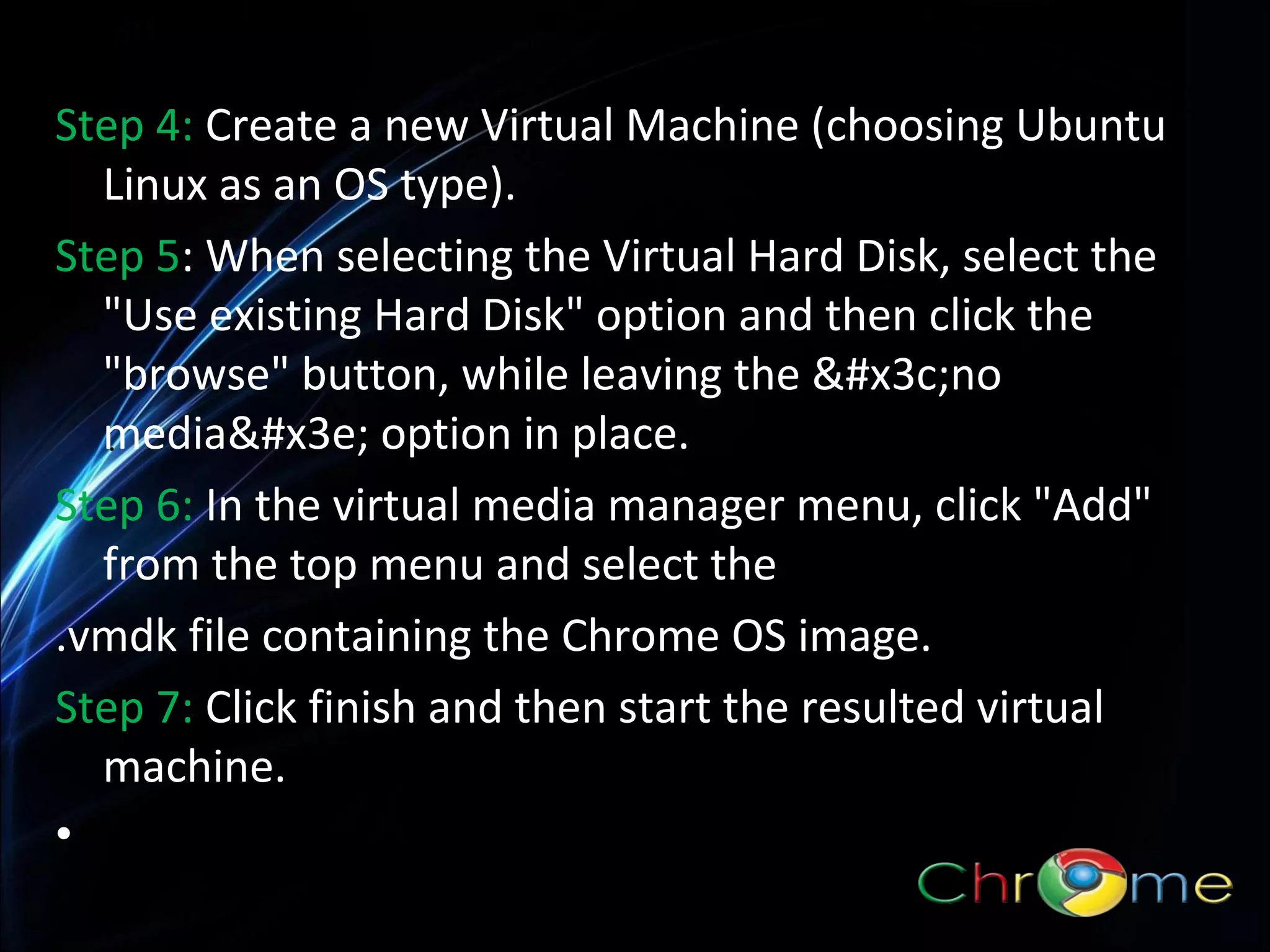 Step 4: Create a new Virtual Machine (choosing Ubuntu
Linux as an OS type).
Step 5: When selecting the Virtual Hard Disk, select the
"Use existing Hard Disk" option and then click the
"browse" button, while leaving the &#x3c;no
media&#x3e; option in place.
.
Step 6: In the virtual media manager menu, click "Add"
from the top menu and select the
.vmdk file containing the Chrome OS image.
Step 7: Click finish and then start the resulted virtual
machine.
•

 