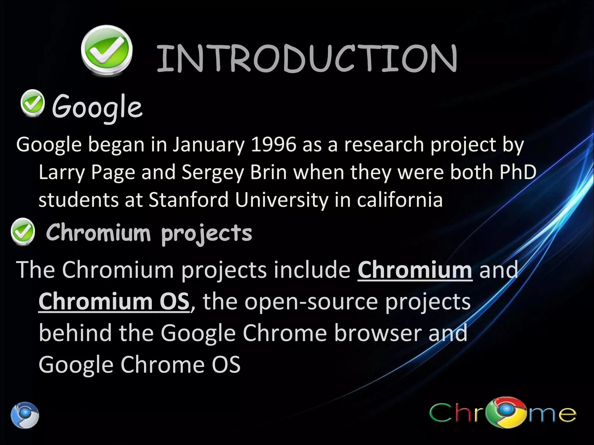 INTRODUCTION
Google
Google began in January 1996 as a research project by
Larry Page and Sergey Brin when they were both PhD
students at Stanford University in california
Chromium projects

The Chromium projects include Chromium and
Chromium OS, the open-source projects
behind the Google Chrome browser and
Google Chrome OS

 