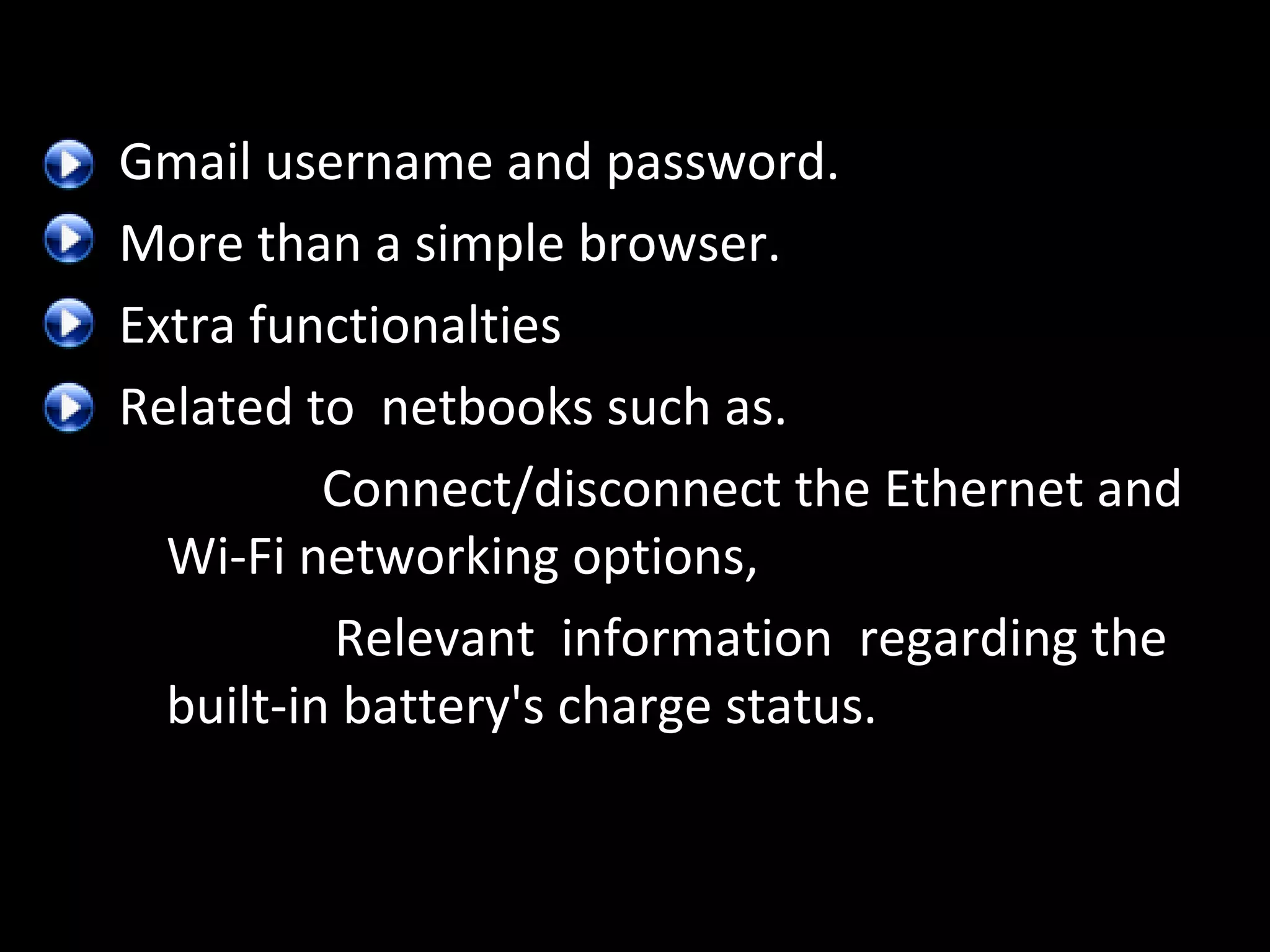 Gmail username and password.
More than a simple browser.
Extra functionalties
Related to netbooks such as.
Connect/disconnect the Ethernet and
Wi-Fi networking options,
Relevant information regarding the
built-in battery's charge status.

 