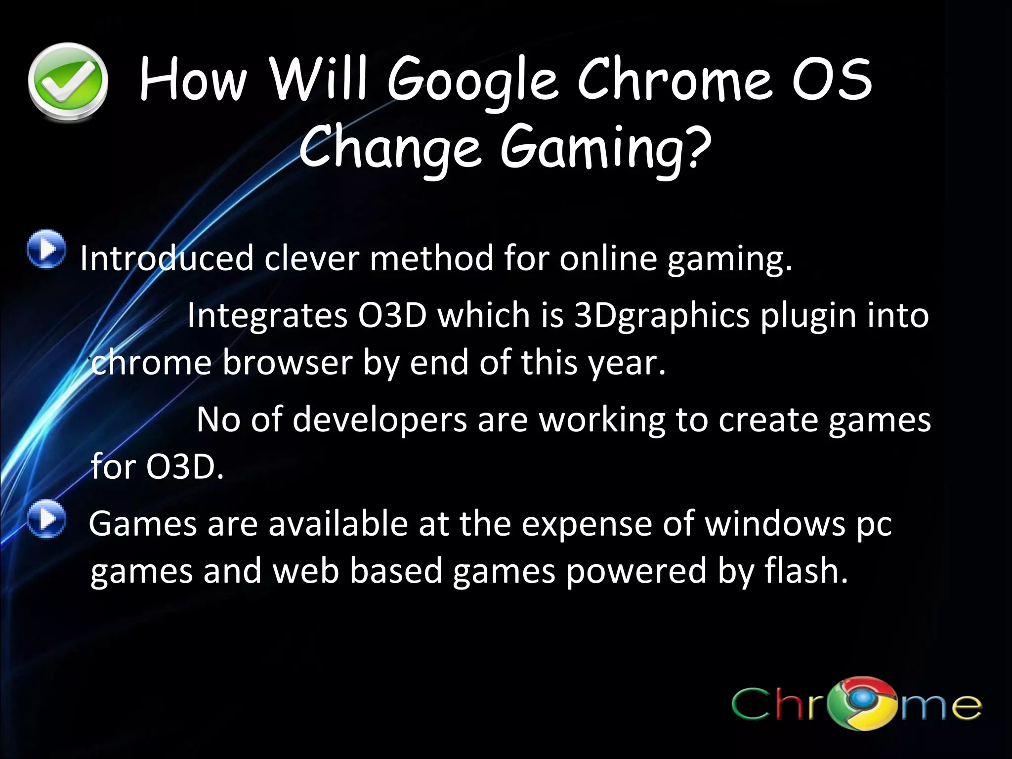 How Will Google Chrome OS
Change Gaming?
Introduced clever method for online gaming.
Integrates O3D which is 3Dgraphics plugin into
.
chrome browser by end of this year.
No of developers are working to create games
for O3D.
Games are available at the expense of windows pc
games and web based games powered by flash.

 