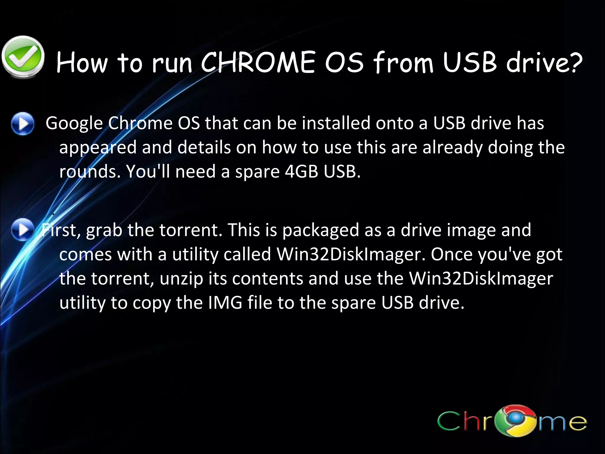 •How to run Chrome OS from a USB drive
•How to run Chrome OS from a USB drive

How to run CHROME OS from USB drive?
Google Chrome OS that can be installed onto a USB drive has
appeared and details on how to use this are already doing the
rounds. You'll need a spare 4GB USB.
.

First, grab the torrent. This is packaged as a drive image and
comes with a utility called Win32DiskImager. Once you've got
the torrent, unzip its contents and use the Win32DiskImager
utility to copy the IMG file to the spare USB drive.

 