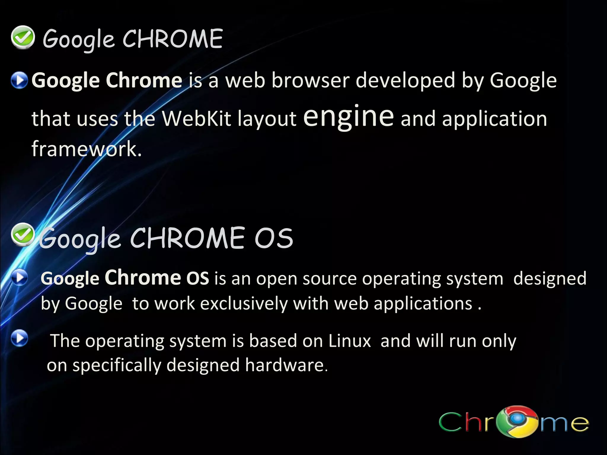 Google CHROME
Google Chrome is a web browser developed by Google
that uses the WebKit layout engine and application
framework.

Google CHROME OS
Google Chrome OS is an open source operating system designed
by Google to work exclusively with web applications .
The operating system is based on Linux and will run only
on specifically designed hardware.

 
