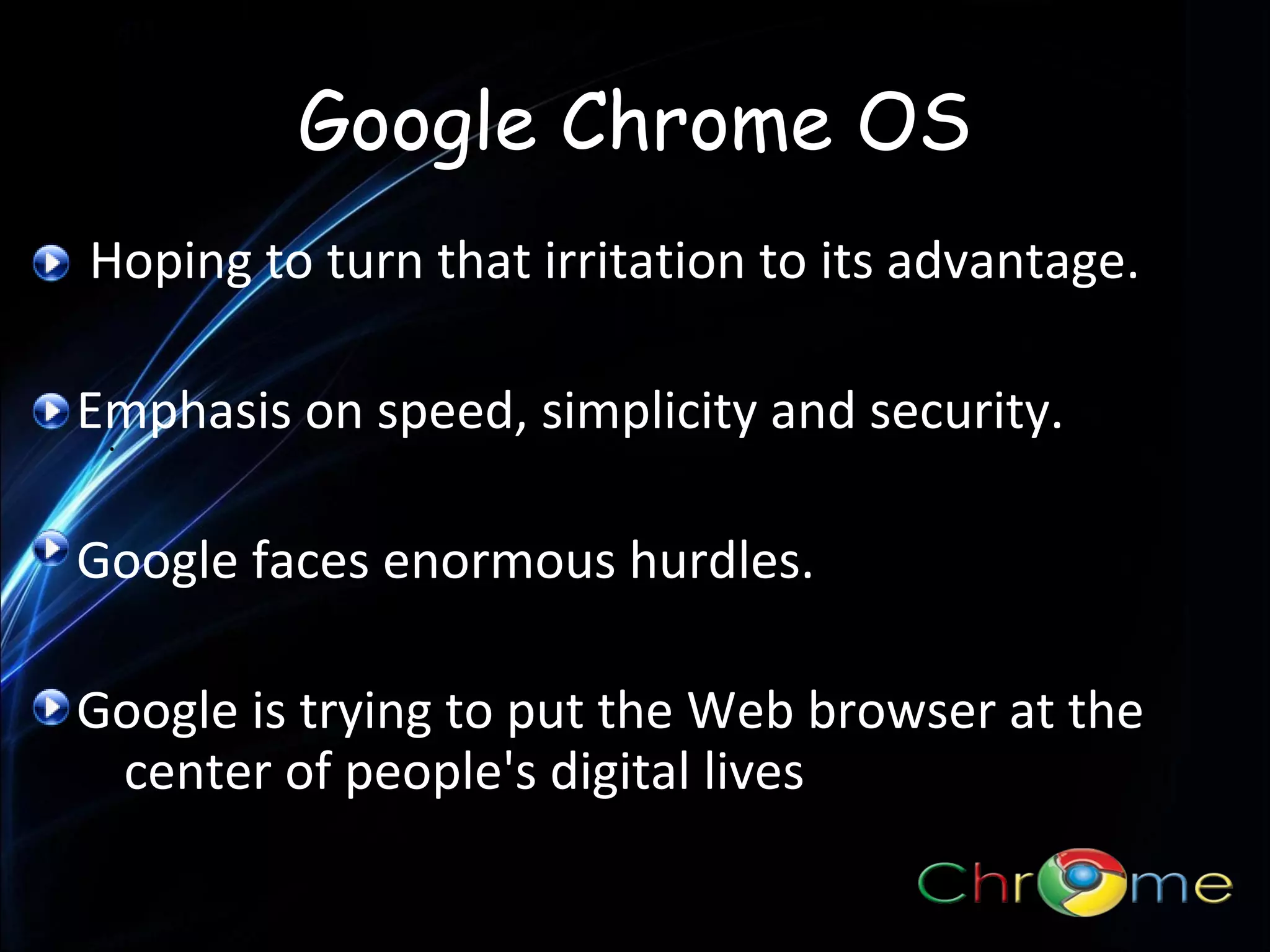 Google Chrome OS
Hoping to turn that irritation to its advantage.
Emphasis on speed, simplicity and security.
.
Google faces enormous hurdles.
Google is trying to put the Web browser at the
center of people's digital lives

 