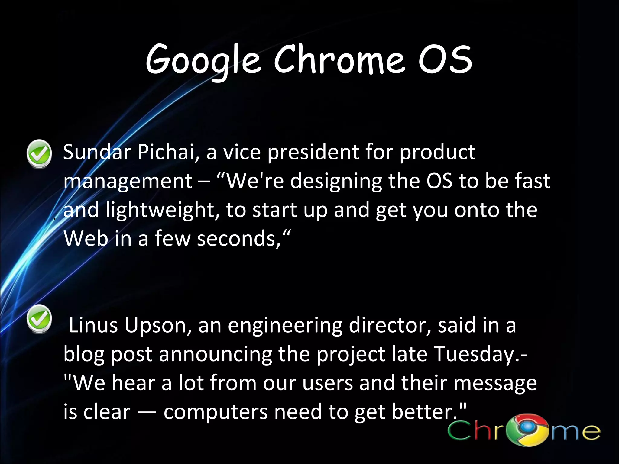 Google Chrome OS
Sundar Pichai, a vice president for product
management – “We're designing the OS to be fast
. and lightweight, to start up and get you onto the
Web in a few seconds,“
Linus Upson, an engineering director, said in a
blog post announcing the project late Tuesday."We hear a lot from our users and their message
is clear — computers need to get better."

 