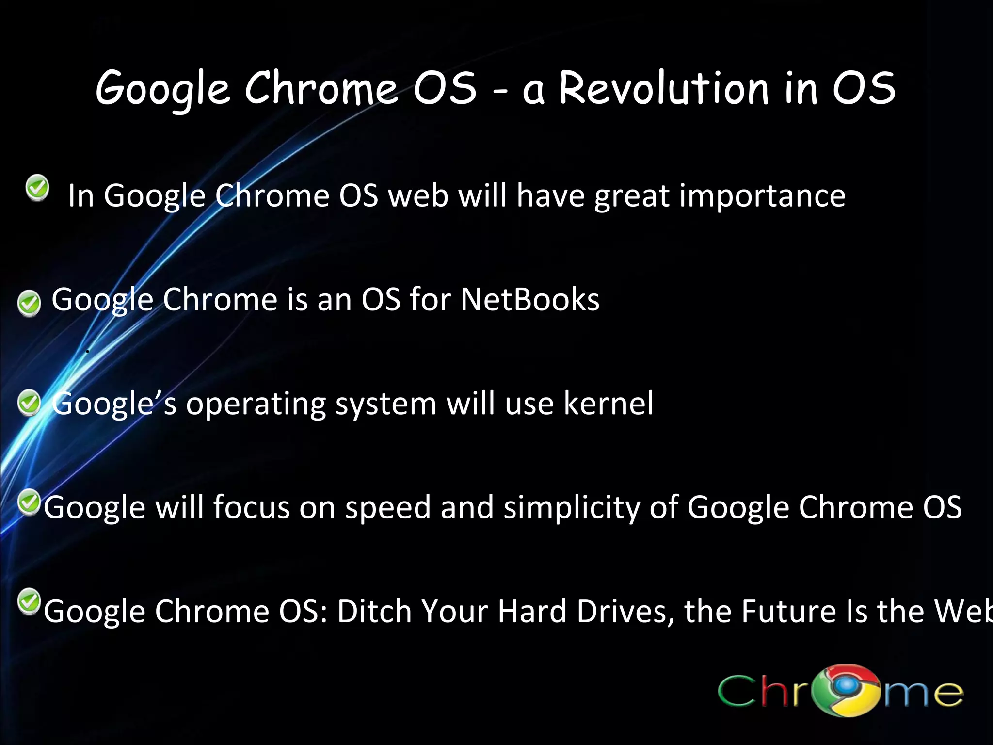 Google Chrome OS - a Revolution in OS
In Google Chrome OS web will have great importance
Google Chrome is an OS for NetBooks
.

Google’s operating system will use kernel
Google will focus on speed and simplicity of Google Chrome OS

Google Chrome OS: Ditch Your Hard Drives, the Future Is the Web

 