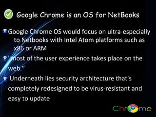 Google Chrome is an OS for NetBooks
Google Chrome OS would focus on ultra-especially
to Netbooks with Intel Atom platforms such as
x86 or ARM.
.
"most of the user experience takes place on the
web.“
Underneath lies security architecture that's
completely redesigned to be virus-resistant and
easy to update

 
