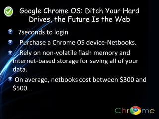 Google Chrome OS: Ditch Your Hard
Drives, the Future Is the Web
7seconds to login
Purchase a Chrome OS device-Netbooks.
. Rely on non-volatile flash memory and
internet-based storage for saving all of your
data.
On average, netbooks cost between $300 and
$500.

 