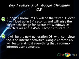 Key Feature s of Google Chromium
OS
Google Chromium OS will be the faster OS ever.
It will load up in 3-4 seconds and will arise the
biggest challenge for Microsoft Windows OS
.
which takes about 45-60 seconds to start up.
It will be the next generation OS, with complete
focus on internet activities. Google Chrome OS
will feature almost everything that a common
internet user demands.

 