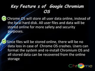 Key Feature s of Google Chromium
OS
Chrome OS will store all user data online, instead of
the local hard disk. All user files and data will be
stored online for more safety and security
purposes.
.
Since files will be stored online, there will be no
data loss in case of Chrome OS crashes. Users can
format the system and re-install Chromium OS and
all stored data can be recovered from the online
storage

 