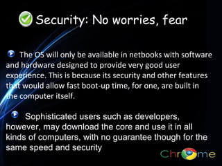 Security: No worries, fear
The OS will only be available in netbooks with software
and hardware designed to provide very good user
experience. This is because its security and other features
.
that would allow fast boot-up time, for one, are built in
the computer itself.
Sophisticated users such as developers,
however, may download the core and use it in all
kinds of computers, with no guarantee though for the
same speed and security

 