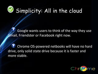 Simplicity: All in the cloud

Google wants users to think of the way they use
.
Gmail, Friendster or Facebook right now.
Chrome OS-powered netbooks will have no hard
drive, only solid state drive because it is faster and
more stable.

 