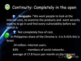 Continuity: Completely in the open
Sengupta -“We want people to look at the
internal core, to examine the products and want security
experts to go in and find every vulnerability before we
launch it.
.
Not completely free of cost.
In Philippines share of the Chrome is it is 9.41% this is
bcozz
24 million- Internet users.
83%
- members of social networks .
average of 17.8 hours per month on the Internet.

 
