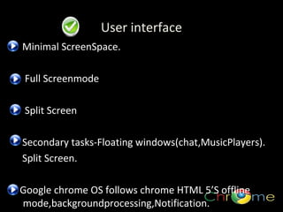 User interface
Minimal ScreenSpace.
Full Screenmode
.

Split Screen
Secondary tasks-Floating windows(chat,MusicPlayers).
Split Screen.
Google chrome OS follows chrome HTML 5’S offline
mode,backgroundprocessing,Notification.

 