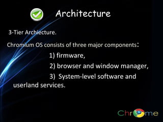 Architecture
3-Tier Archiecture.
Chromium OS consists of three major components:

1) firmware,
2) browser and window manager,
3) System-level software and
userland services.
.

 