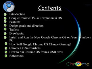 Contents
Introduction
Google Chrome OS - a Revolution in OS
Features
Design goals and direction
Tablets
Drawbacks
Install and Run the New Google Chrome OS on Your Windows
PC
How Will Google Chrome OS Change Gaming?
Chrome OS Screenshots
How to run Chrome OS from a USB drive
References
?

 