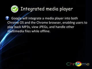 Integrated media player
Google will integrate a media player into both
Chrome OS and the Chrome browser, enabling users to
play back MP3s, view JPEGs, and handle other
multimedia files while offline.
.

 