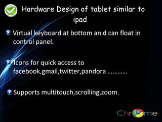 Hardware Design of tablet similar to
ipad
Virtual keyboard at bottom an d can float in
control panel.
.

Icons for quick access to
facebook,gmail,twitter,pandora …………
Supports multitouch,scrolling,zoom.

 