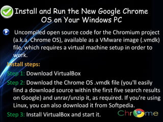 Install and Run the New Google Chrome
OS on Your Windows PC
Uncompiled open source code for the Chromium project
(a.k.a. Chrome OS), available as a VMware image (.vmdk)
file, which requires a virtual machine setup in order to
work.
.
Install steps:
Step 1: Download VirtualBox
Step 2: Download the Chrome OS .vmdk file (you'll easily
find a download source within the first five search results
on Google) and unrar/unzip it, as required. If you're using
Linux, you can also download it from Softpedia.
Step 3: Install VirtualBox and start it.

 