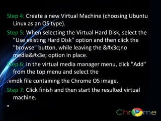 Step 4: Create a new Virtual Machine (choosing Ubuntu
Linux as an OS type).
Step 5: When selecting the Virtual Hard Disk, select the
"Use existing Hard Disk" option and then click the
"browse" button, while leaving the <no
media> option in place.
.
Step 6: In the virtual media manager menu, click "Add"
from the top menu and select the
.vmdk file containing the Chrome OS image.
Step 7: Click finish and then start the resulted virtual
machine.
•

 