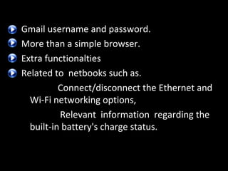 Gmail username and password.
More than a simple browser.
Extra functionalties
Related to netbooks such as.
Connect/disconnect the Ethernet and
Wi-Fi networking options,
Relevant information regarding the
built-in battery's charge status.

 