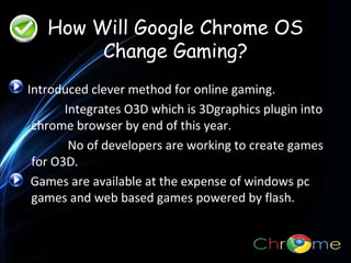 How Will Google Chrome OS
Change Gaming?
Introduced clever method for online gaming.
Integrates O3D which is 3Dgraphics plugin into
.
chrome browser by end of this year.
No of developers are working to create games
for O3D.
Games are available at the expense of windows pc
games and web based games powered by flash.

 