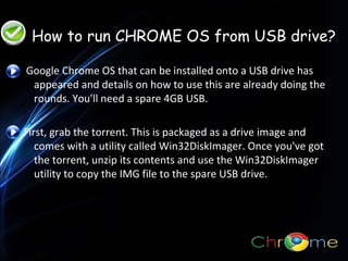 •How to run Chrome OS from a USB drive
•How to run Chrome OS from a USB drive

How to run CHROME OS from USB drive?
Google Chrome OS that can be installed onto a USB drive has
appeared and details on how to use this are already doing the
rounds. You'll need a spare 4GB USB.
.

First, grab the torrent. This is packaged as a drive image and
comes with a utility called Win32DiskImager. Once you've got
the torrent, unzip its contents and use the Win32DiskImager
utility to copy the IMG file to the spare USB drive.

 