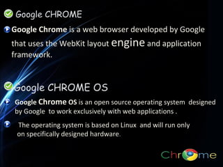 Google CHROME
Google Chrome is a web browser developed by Google
that uses the WebKit layout engine and application
framework.

Google CHROME OS
Google Chrome OS is an open source operating system designed
by Google to work exclusively with web applications .
The operating system is based on Linux and will run only
on specifically designed hardware.

 