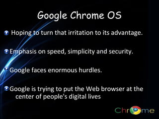Google Chrome OS
Hoping to turn that irritation to its advantage.
Emphasis on speed, simplicity and security.
.
Google faces enormous hurdles.
Google is trying to put the Web browser at the
center of people's digital lives

 