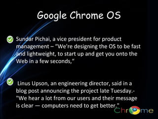 Google Chrome OS
Sundar Pichai, a vice president for product
management – “We're designing the OS to be fast
. and lightweight, to start up and get you onto the
Web in a few seconds,“
Linus Upson, an engineering director, said in a
blog post announcing the project late Tuesday."We hear a lot from our users and their message
is clear — computers need to get better."

 