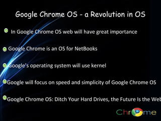 Google Chrome OS - a Revolution in OS
In Google Chrome OS web will have great importance
Google Chrome is an OS for NetBooks
.

Google’s operating system will use kernel
Google will focus on speed and simplicity of Google Chrome OS

Google Chrome OS: Ditch Your Hard Drives, the Future Is the Web

 