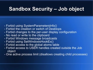 Sandbox Security – Job object - Forbid using SystemParametersInfo() - Forbid the creation or switch of Desktops - Forbid changes to the per-user display configuration - No read or write to the clipboard - Forbid Windows message broadcasts - Forbid using SetWindowsHookEx() - Forbid access to the global atoms table - Forbid access to USER handles created outside the Job object - One active process limit (disallows creating child processes) 