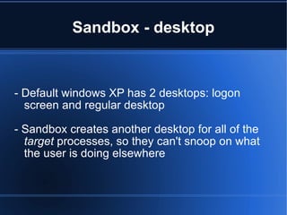 Sandbox - desktop - Default windows XP has 2 desktops: logon screen and regular desktop - Sandbox creates another desktop for all of the  target  processes, so they can't snoop on what the user is doing elsewhere 
