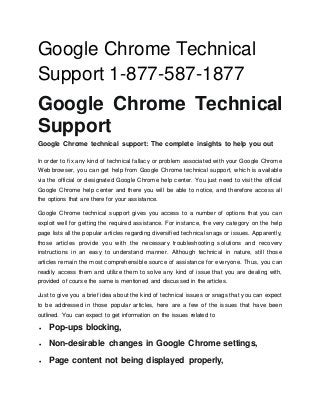 Google Chrome Technical
Support 1-877-587-1877
Google Chrome Technical
Support
Google Chrome technical support: The complete insights to help you out
In order to fix any kind of technical fallacy or problem associated with your Google Chrome
Web browser, you can get help from Google Chrome technical support, which is available
via the official or designated Google Chrome help center. You just need to visit the official
Google Chrome help center and there you will be able to notice, and therefore access all
the options that are there for your assistance.
Google Chrome technical support gives you access to a number of options that you can
exploit well for getting the required assistance. For instance, the very category on the help
page lists all the popular articles regarding diversified technical snags or issues. Apparently,
those articles provide you with the necessary troubleshooting solutions and recovery
instructions in an easy to understand manner. Although technical in nature, still those
articles remain the most comprehensible source of assistance for everyone. Thus, you can
readily access them and utilize them to solve any kind of issue that you are dealing with,
provided of course the same is mentioned and discussed in the articles.
Just to give you a brief idea about the kind of technical issues or snags that you can expect
to be addressed in those popular articles, here are a few of the issues that have been
outlined. You can expect to get information on the issues related to
 Pop-ups blocking,
 Non-desirable changes in Google Chrome settings,
 Page content not being displayed properly,
 