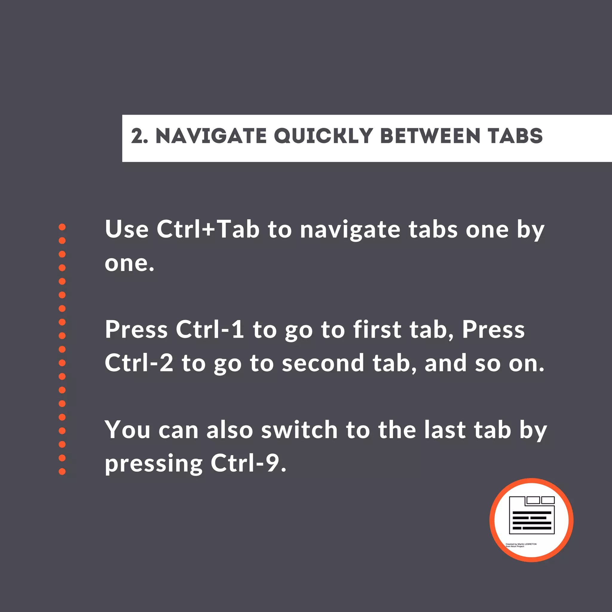 Use Ctrl+Tab to navigate tabs one by
one.
Press Ctrl-1 to go to first tab, Press
Ctrl-2 to go to second tab, and so on.
You can also switch to the last tab by
pressing Ctrl-9.
2. Navigate Quickly between tabs
 