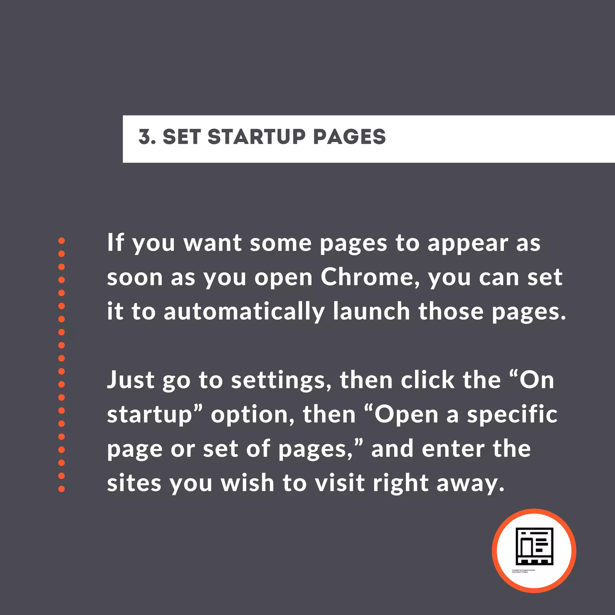 If you want some pages to appear as
soon as you open Chrome, you can set
it to automatically launch those pages.
Just go to settings, then click the “On
startup” option, then “Open a specific
page or set of pages,” and enter the
sites you wish to visit right away.
3. Set startup pages
 