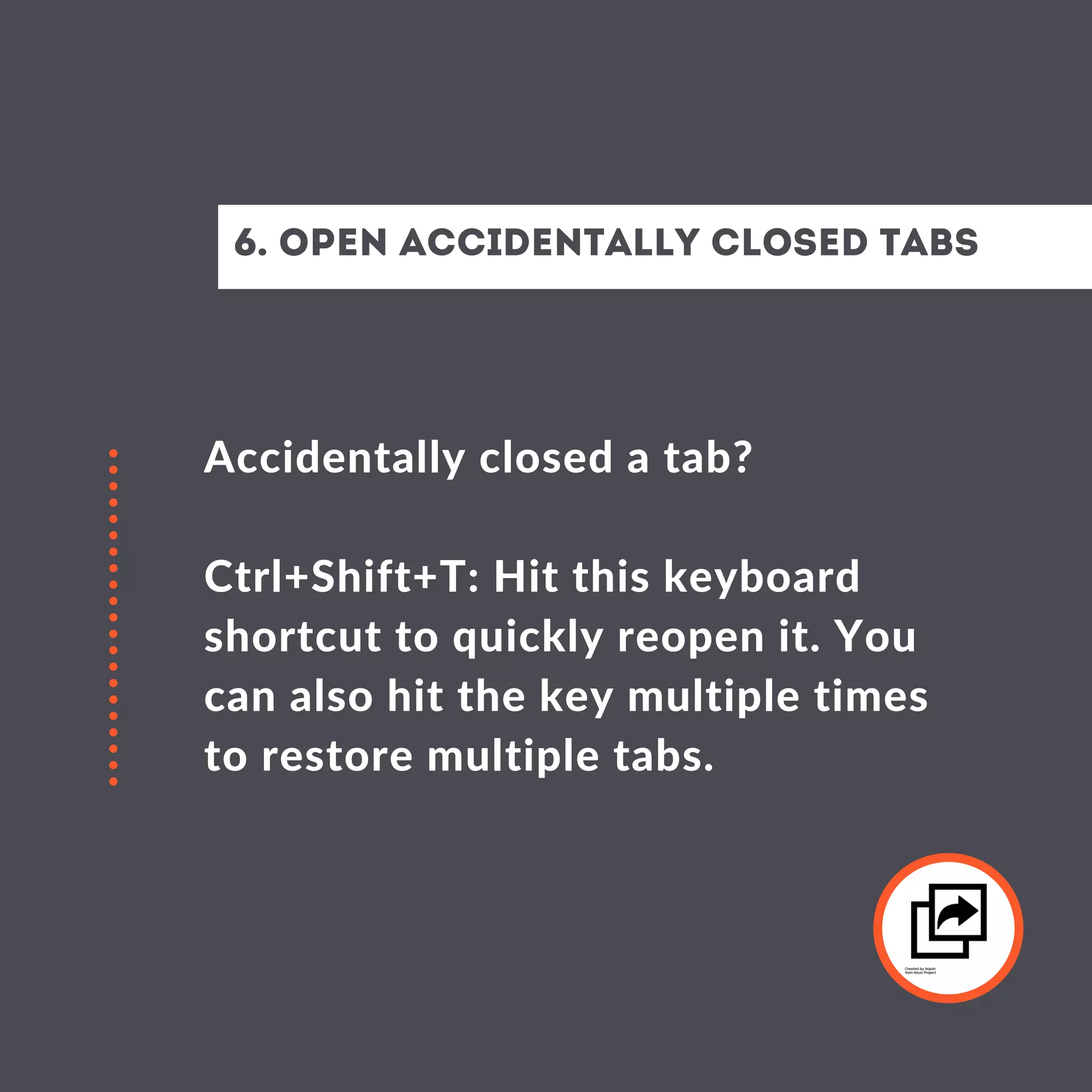 Accidentally closed a tab?
Ctrl+Shift+T: Hit this keyboard
shortcut to quickly reopen it. You
can also hit the key multiple times
to restore multiple tabs.
6. Open Accidentally closed Tabs
 