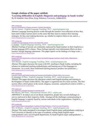 Google citations of the paper entitled,
‘Learning difficulties in English: Diagnosis and pedagogy in Saudi Arabia’
By Dr Intakhab Alam Khan, King Abdulaziz University, Jeddah-KSA
******************************************************************************
[PDF] ccsenet.org
Practices and prospects of learner autonomy: Teachers' perceptions
AR Al Asmari - English Language Teaching, 2013 - search.proquest.com
Abstract Language learning process works through the learners' own reflection on how they
learn and it makes learners active in the sense that they learn to analyze their learning
strategies. So they start making decisions, eg, whether to improve them or not, and in ...
Cited by 21Related articlesAll 4 versionsCiteSave
[PDF] ccsenet.org
A model of foreign language anxiety in the Saudi EFL context
F Alrabai - English language teaching, 2014 - search.proquest.com
Abstract Feelings of anxiety are commonly expressed by Saudi learners in their English as a
foreign language (EFL) classes. These feelings typically exert detrimental effects on these
learners' foreign language attainment. This paper reports on the findings of a large-scale ...
Cited by 16Related articlesAll 8 versionsCiteSave
[PDF] ccsenet.org
Kumaravadivelu's framework as a basis for improving English language teaching in Saudi Arabia: Opportunities
and challenges
AM Ahmad - English Language Teaching, 2014 - search.proquest.com
Abstract This paper discusses the issues with EFL teaching in Saudi Arabia, including the
reliance on traditional teaching methodologies and banning use of first languages in
classrooms. As a result, these traditional teaching practices produce less proficient ...
Cited by 9Related articlesAll 4 versionsCiteSave
[PDF] ccsenet.org
Education context and English teaching and learning in the Kingdom of Saudi Arabia: An overview
O Alrashidi, H Phan - English Language Teaching, 2015 - search.proquest.com
Abstract This paper discusses the education context and English teaching and learning in
the Kingdom of Saudi Arabia (KSA). The paper is organised into five main sections. The first
section offers a brief glance at the social, religious, economic, and political context in KSA. ...
Cited by 8Related articlesAll 5 versionsCiteSave
[PDF] raijmr.com
[PDF] Importance of English language in corporate world
MS Menon, MN Patel - International Journal, 2012 - raijmr.com
ABSTRACT: In today's era of cut throat competition, people face several challenges to
survive and excel in their respective fields. Amongst all the challenges communicating in
English language is majorly faced by various individuals in the organizations. English is ...
Cited by 6Related articlesCiteSaveMore
[PDF] ccsenet.org
Saudi English-Major Undergraduates' Academic Writing Problems: A Taif University Perspective
MA Al-Khairy - English Language Teaching, 2013 - search.proquest.com
Abstract This study attempted to investigate Saudi English-major undergraduates studying at
Taif University to identify a) the types of academic writing Saudi English-major
undergraduates carry out at English departments, b) Saudi English-major undergraduates' ...
Cited by 8Related articlesAll 5 versionsCiteSave
 