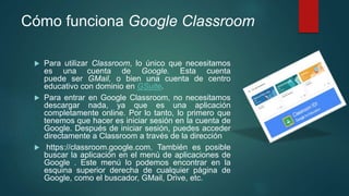 Cómo funciona Google Classroom
 Para utilizar Classroom, lo único que necesitamos
es una cuenta de Google. Esta cuenta
puede ser GMail, o bien una cuenta de centro
educativo con dominio en GSuite.
 Para entrar en Google Classroom, no necesitamos
descargar nada, ya que es una aplicación
completamente online. Por lo tanto, lo primero que
tenemos que hacer es iniciar sesión en la cuenta de
Google. Después de iniciar sesión, puedes acceder
directamente a Classroom a través de la dirección
 https://classroom.google.com. También es posible
buscar la aplicación en el menú de aplicaciones de
Google . Este menú lo podemos encontrar en la
esquina superior derecha de cualquier página de
Google, como el buscador, GMail, Drive, etc.
 