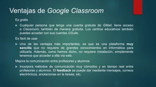Ventajas de Google Classroom
Es gratis
 Cualquier persona que tenga una cuenta gratuita de GMail, tiene acceso
a Classroom, también de manera gratuita. Los centros educativos también
puedes acceder con sus cuentas GSuite.
Es fácil de usar
 Una de las ventajas más importantes, es que es una plataforma muy
sencilla que no requiere de grandes conocimientos en informática para
utilizarla. Además, como hemos dicho, no requiere instalación, simplemente
tenemos que acceder a ella vía web.
Mejora la comunicación entre profesores y alumnos
 Incorpora métodos de comunicación muy cómodos y en tiempo real entre
profesores y alumnos. El feedback se puede dar mediante mensajes, correos
electrónicos, anotaciones en la tareas, etc.
 