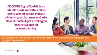DISCOVER Digital Toolkit är en
interaktiv och innovativ online-
resurs som innehåller praktisk
vägledning om hur man använder
20 av de bästa digitala verktygen
tillgängliga idag för
vuxenutbildning.
"Ger vuxenutbildare och elever större möjlighet att nå mer kvalitativa resultat genom enkel
tillgång till läroverktygen”
 
