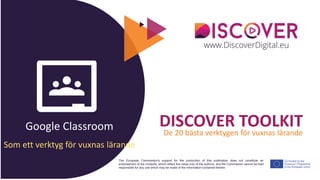 Google Classroom
The European Commission's support for the production of this publication does not constitute an
endorsement of the contents, which reflect the views only of the authors, and the Commission cannot be held
responsible for any use which may be made of the information contained therein.
DISCOVER TOOLKIT
De 20 bästa verktygen för vuxnas lärande
Som ett verktyg för vuxnas lärande
 