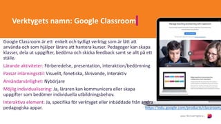 Verktygets namn: Google Classroom
Google Classroom är ett enkelt och tydligt verktyg som är lätt att
använda och som hjälper lärare att hantera kurser. Pedagoger kan skapa
klasser, dela ut uppgifter, bedöma och skicka feedback samt se allt på ett
ställe.
Lärande aktiviteter: Förberedelse, presentation, interaktion/bedömning
Passar inlärningsstil: Visuellt, fonetiska, Skrivande, Interaktiv
Användarvänlighet: Nybörjare
Möjlig individualisering: Ja, läraren kan kommunicera eller skapa
uppgifter som bedömer individuella utbildningsbehov.
Interaktiva element: Ja, specifika för verktyget eller inbäddade från andra
pedagogiska appar. https://edu.google.com/products/classroom/
 