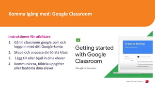 Komma igång med: Google Classroom
Instruktioner för utbildare
1. Gå till classroom.google.com och
logga in med ditt Google-konto
2. Skapa och anpassa din första klass
3. Lägg till eller bjud in dina elever
4. Kommunicera, tilldela uppgifter
eller bedöma dina elever
Click to
watch
and
learn
:
 