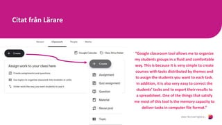 Citat från Lärare
“Google classroom tool allows me to organize
my students groups in a fluid and comfortable
way. This is because it is very simple to create
courses with tasks distributed by themes and
to assign the students you want to each task.
In addition, it is also very easy to correct the
students’ tasks and to export their results to
a spreadsheet. One of the things that satisfy
me most of this tool is the memory capacity to
deliver tasks in computer file format.”
 