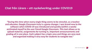 Citat från Lärare – ett nyckelverktyg under COVID19
“During this time when every single thing seems to be stressful, as a teacher
and educator, Google Classroom truly is a game changer. I was brand new to the
software when COVID-19 was introduced and quickly (within a week)
acclimated myself to the user friend Google Classroom. This tool allows us to
upload material, assignments for turning in, important announcements and
grading all in one place. Each subject has a topic area and things are very neat
and organized making it very easy for students to navigate too.”
 